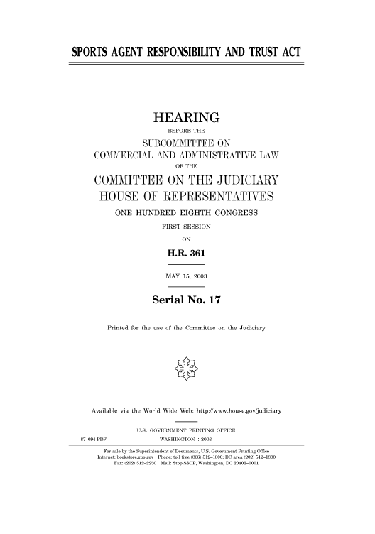 handle is hein.cbhear/cbhearings80129 and id is 1 raw text is: SPORTS AGENT RESPONSIBILITY AND TRUST ACT
HEARING
BEFORE THE
SUBCOMMITTEE ON
COMMERCIAL AND ADMINISTRATIVE LAW
OF THE
COMMITTEE ON THE JUDICIARY
HOUSE OF REPRESENTATIVES
ONE HUNDRED EIGHTH CONGRESS
FIRST SESSION
ON
H.R. 361
MAY 15, 2003
Serial No. 17
Printed for the use of the Committee on the Judiciary
Available via the World Wide Web: http://www.house.gov/judiciary
U.S. GOVERNMENT PRINTING OFFICE
87-094 PDF            WASHINGTON : 2003
For sale by the Superintendent of Documents, U.S. Government Printing Office
Internet: bookstore.gpo.gov Phone: toll free (866) 512-1800; DC area (202) 512-1800
Fax: (202) 512-2250 Mail: Stop SSOP, Washington, DC 20402-0001


