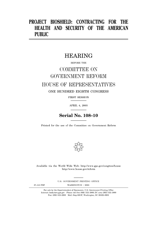 handle is hein.cbhear/cbhearings80134 and id is 1 raw text is: PROJECT BIOSHIELD: CONTRACTING FOR THE
HEALTH AND SECURITY OF THE AMERICAN
PUBLIC
HEARING
BEFORE THE
COMMITTEE ON
GOVERNMENT REFORM
HOUSE OF REPRESENTATIVES
ONE HUNDRED EIGHTH CONGRESS
FIRST SESSION
APRIL 4, 2003
Serial No. 108-10
Printed for the use of the Committee on Government Reform
Available via the World Wide Web: http://www.gpo.gov/congress/house
http://www.house.gov/reform
U.S. GOVERNMENT PRINTING OFFICE
87-141 PDF             WASHINGTON : 2003
For sale by the Superintendent of Documents, U.S. Government Printing Office
Internet: bookstore.gpo.gov  Phone: toll free (866) 512-1800; DC area (202) 512-1800
Fax: (202) 512-2250 Mail: Stop SSOP, Washington, DC 20402-0001


