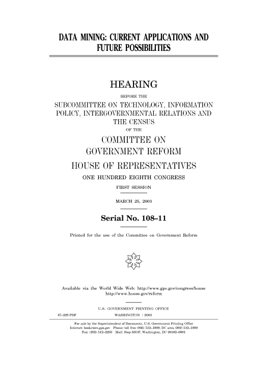 handle is hein.cbhear/cbhearings80137 and id is 1 raw text is: DATA MINING: CURRENT APPLICATIONS AND
FUTURE POSSIBILITIES

HEARING
BEFORE THE
SUBCOMMITTEE ON TECHNOLOGY, INFORMATION
POLICY, INTERGOVERNMENTAL RELATIONS AND
THE CENSUS
OF THE
COMMITTEE ON
GOVERNMENT REFORM
HOUSE OF REPRESENTATIVES
ONE HUNDRED EIGHTH CONGRESS
FIRST SESSION
MARCH 25, 2003
Serial No. 108-11
Printed for the use of the Committee on Government Reform
Available via the World Wide Web: http://www.gpo.gov/congress/house
http://www.house.gov/reform
U.S. GOVERNMENT PRINTING OFFICE

87-229 PDF

WASHINGTON : 2003

For sale by the Superintendent of Documents, U.S. Government Printing Office
Internet: bookstore.gpo.gov Phone: toll free (866) 512-1800; DC area (202) 512-1800
Fax: (202) 512-2250 Mail: Stop SSOP, Washington, DC 20402-0001


