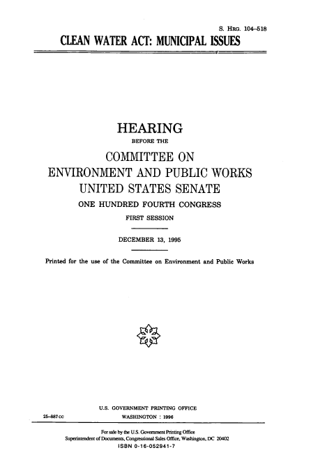 handle is hein.cbhear/cbhearings8017 and id is 1 raw text is: S. HRG. 104-518
CLEAN WATER ACT: MUNICIPAL ISSUES

HEARING
BEFORE THE
COMMITTEE ON
ENVIRONMENT AND PUBLIC WORKS
UNITED STATES SENATE
ONE HUNDRED FOURTH CONGRESS
FIRST SESSION
DECEMBER 13, 1995
Printed for the use of the Committee on Environment and Public Works

U.S. GOVERNMENT PRINTING OFFICE
WASHINGTON : 1996

25-887cc

For sale by the U.S. Government Printing Office
Superintendent of Documents, Congressional Sales Office, Washington, DC 20402
ISBN 0-16-052941-7



