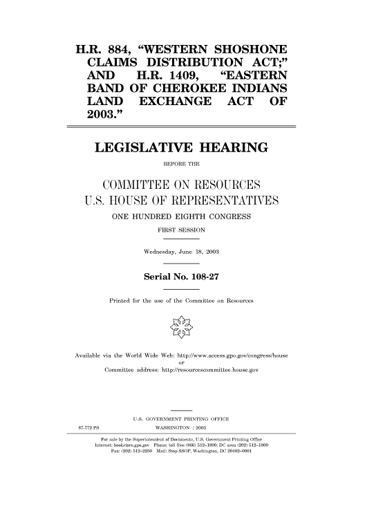 handle is hein.cbhear/cbhearings80175 and id is 1 raw text is: H.R. 884, WESTERN SHOSHONE
CLAIMS DISTRIBUTION ACT;
AND      H.R. 1409,      EASTERN
BAND OF CHEROKEE INDIANS
LAND EXCHANGE ACT OF
2003.
LEGISLATIVE HEARING
BEFORE THE
COMMITTEE ON RESOURCES
U.S. HOUSE OF REPRESENTATIVES
ONE HUNDRED EIGHTH CONGRESS
FIRST SESSION
Wednesday, June 18, 2003
Serial No. 108-27
Printed for the use of the Committee on Resources
Available via the World Wide Web: http://www.access.gpo.gov/congress/house
or
Committee address: http://resourcescommittee.house.gov
U.S. GOVERNMENT PRINTING OFFICE

87-772 PS

WASHINGTON : 2003

For sale by the Superintendent of Documents, U.S. Government Printing Office
Internet: bookstore.gpo.gov Phone: toll free (866) 512-1800; DC area (202) 512-1800
Fax: (202) 512-2250 Mail: Stop SSOP, Washington, DC 20402-0001


