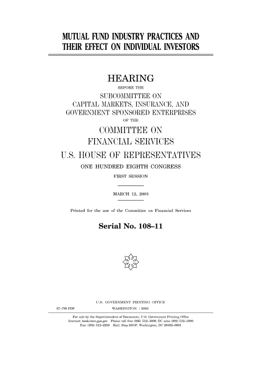 handle is hein.cbhear/cbhearings80178 and id is 1 raw text is: MUTUAL FUND INDUSTRY PRACTICES AND
THEIR EFFECT ON INDIVIDUAL INVESTORS
HEARING
BEFORE THE
SUBCOMMITTEE ON
CAPITAL MARKETS, INSURANCE, AND
GOVERNMENT SPONSORED ENTERPRISES
OF THE
COMMITTEE ON
FINANCIAL SERVICES
U.S. HOUSE OF REPRESENTATIVES
ONE HUNDRED EIGHTH CONGRESS
FIRST SESSION
MARCH 12, 2003
Printed for the use of the Committee on Financial Services
Serial No. 108-11

87-798 PDF

U.S. GOVERNMENT PRINTING OFFICE
WASHINGTON : 2003

For sale by the Superintendent of Documents, U.S. Government Printing Office
Internet: bookstore.gpo.gov Phone: toll free (866) 512-1800; DC area (202) 512-1800
Fax: (202) 512-2250 Mail: Stop SSOP, Washington, DC 20402-0001


