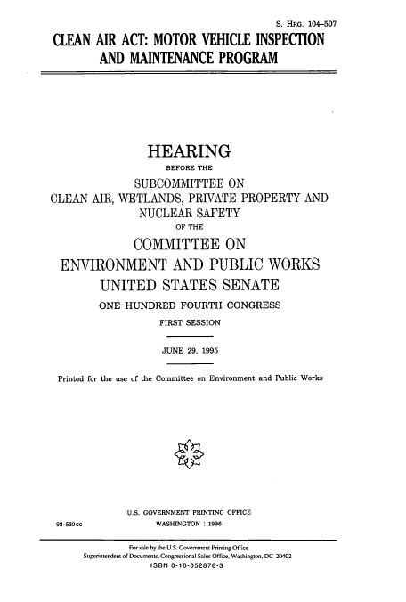 handle is hein.cbhear/cbhearings8018 and id is 1 raw text is: S. HRG. 104-507
CLEAN AIR ACT: MOTOR VEHICLE INSPECTION
AND MAINTENANCE PROGRAM

HEARING
BEFORE THE
SUBCOMMITTEE ON
CLEAN AIR, WETLANDS, PRIVATE PROPERTY AND
NUCLEAR SAFETY
OF THE
COMMITTEE ON
ENVIRONMENT AND PUBLIC WORKS
UNITED STATES SENATE
ONE HUNDRED FOURTH CONGRESS
FIRST SESSION
JUNE 29, 1995
Printed for the use of the Committee on Environment and Public Works

U.S. GOVERNMENT PRINTING OFFICE
WASHINGTON : 1996

92-530 cc

For sale by the U.S. Government Printing Office
Superintendent of Documents, Congressional Sales Office, Washington, DC 20402
ISBN 0-16-052876-3


