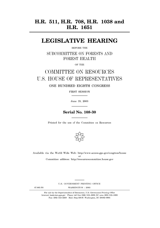handle is hein.cbhear/cbhearings80181 and id is 1 raw text is: H.R. 511, H.R. 708, H.R. 1038 and
H.R. 1651
LEGISLATIVE HEARING
BEFORE THE
SUBCOMMITTEE ON FORESTS AND
FOREST HEALTH
OF THE
COMMITTEE ON RESOURCES
U.S. HOUSE OF REPRESENTATIVES
ONE HUNDRED EIGHTH CONGRESS
FIRST SESSION

June 19, 2003

Serial No. 108-30
Printed for the use of the Committee on Resources
Available via the World Wide Web: http://www.access.gpo.gov/congress/house
or
Committee address: http://resourcescommittee.house.gov
U.S. GOVERNMENT PRINTING OFFICE

WASHINGTON : 2003

For sale by the Superintendent of Documents, U.S. Government Printing Office
Internet: bookstore.gpo.gov Phone: toll free (866) 512-1800; DC area (202) 512-1800
Fax: (202) 512-2250 Mail: Stop SSOP, Washington, DC 20402-0001

87-805 PS


