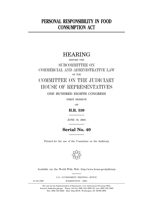 handle is hein.cbhear/cbhearings80183 and id is 1 raw text is: PERSONAL RESPONSIBILITY IN FOOD
CONSUMPTION ACT

HEARING
BEFORE THE
SUBCOMMITTEE ON
COMMERCIAL AND ADMINISTRATIVE LAW
OF THE
COMMITTEE ON THE JUDICIARY
HOUSE OF REPRESENTATIVES
ONE HUNDRED EIGHTH CONGRESS
FIRST SESSION
ON
H.R. 339
JUNE 19, 2003
Serial No. 40
Printed for the use of the Committee on the Judiciary
Available via the World Wide Web: http://www.house.gov/judiciary

87-814 PDF

U.S. GOVERNMENT PRINTING OFFICE
WASHINGTON : 2003

For sale by the Superintendent of Documents, U.S. Government Printing Office
Internet: bookstore.gpo.gov Phone: toll free (866) 512-1800; DC area (202) 512-1800
Fax: (202) 512-2250 Mail: Stop SSOP, Washington, DC 20402-0001


