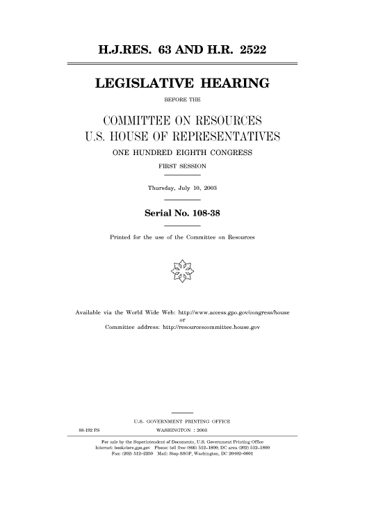 handle is hein.cbhear/cbhearings80199 and id is 1 raw text is: H.J.RES. 63 AND H.R. 2522

LEGISLATIVE HEARING
BEFORE THE
COMMITTEE ON RESOURCES
U.S. HOUSE OF REPRESENTATIVES
ONE HUNDRED EIGHTH CONGRESS
FIRST SESSION
Thursday, July 10, 2003
Serial No. 108-38
Printed for the use of the Committee on Resources
Available via the World Wide Web: http://www.access.gpo.gov/congress/house
or

88-192 PS

Committee address: http://resourcescommittee.house.gov
U.S. GOVERNMENT PRINTING OFFICE
WASHINGTON : 2003

For sale by the Superintendent of Documents, U.S. Government Printing Office
Internet: bookstore.gpo.gov Phone: toll free (866) 512-1800; DC area (202) 512-1800
Fax: (202) 512-2250 Mail: Stop SSOP, Washington, DC 20402-0001


