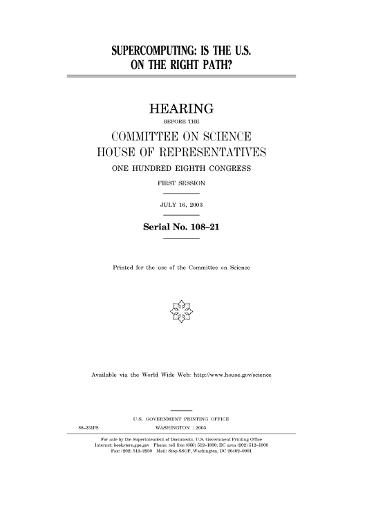 handle is hein.cbhear/cbhearings80206 and id is 1 raw text is: SUPERCOMPUTING: IS THE U.S.
ON THE RIGHT PATH?
HEARING
BEFORE THE
COMMITTEE ON SCIENCE
HOUSE OF REPRESENTATIVES
ONE HUNDRED EIGHTH CONGRESS
FIRST SESSION
JULY 16, 2003
Serial No. 108-21
Printed for the use of the Committee on Science
Available via the World Wide Web: http://www.house.gov/science
U.S. GOVERNMENT PRINTING OFFICE
88-231PS                 WASHINGTON : 2003
For sale by the Superintendent of Documents, U.S. Government Printing Office
Internet: bookstore.gpo.gov Phone: toll free (866) 512-1800; DC area (202) 512-1800
Fax: (202) 512-2250 Mail: Stop SSOP, Washington, DC 20402-0001


