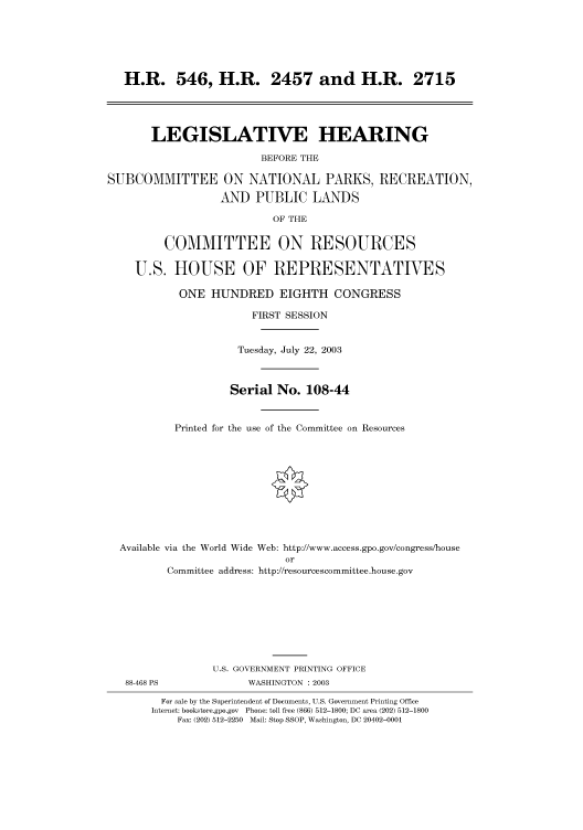 handle is hein.cbhear/cbhearings80218 and id is 1 raw text is: H.R. 546, H.R. 2457 and H.R. 2715
LEGISLATIVE HEARING
BEFORE THE
SUBCOMMITTEE ON NATIONAL PARKS, RECREATION,
AND PUBLIC LANDS
OF THE
COMMITTEE ON RESOURCES
U.S. HOUSE OF REPRESENTATIVES
ONE HUNDRED EIGHTH CONGRESS
FIRST SESSION
Tuesday, July 22, 2003
Serial No. 108-44
Printed for the use of the Committee on Resources
Available via the World Wide Web: http://www.access.gpo.gov/congress/house
or
Committee address: http://resourcescommittee.house.gov
U.S. GOVERNMENT PRINTING OFFICE
88-468 PS              WASHINGTON : 2003
For sale by the Superintendent of Documents, U.S. Government Printing Office
Internet: bookstore.gpo.gov Phone: toll free (866) 512-1800; DC area (202) 512-1800
Fax: (202) 512-2250 Mail: Stop SSOP, Washington, DC 20402-0001


