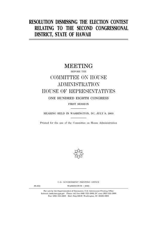 handle is hein.cbhear/cbhearings80254 and id is 1 raw text is: RESOLUTION
RELATING
DISTRICT,

DISMISSING THE ELECTION CONTEST
TO THE SECOND CONGRESSIONAL
STATE OF HAWAII

MEETING
BEFORE THE
COMMITTEE ON HOUSE
ADMINISTRATION
HOUSE OF REPRESENTATIVES
ONE HUNDRED EIGHTH CONGRESS
FIRST SESSION
HEARING HELD IN WASHINGTON, DC, JULY 9, 2003
Printed for the use of the Committee on House Administration
U.S. GOVERNMENT PRINTING OFFICE
89-053                 WASHINGTON : 2003
For sale by the Superintendent of Documents, U.S. Government Printing Office
Internet: bookstore.gpo.gov  Phone: toll free (866) 512-1800; DC area (202) 512-1800
Fax: (202) 512-2250 Mail: Stop SSOP, Washington, DC 20402-0001


