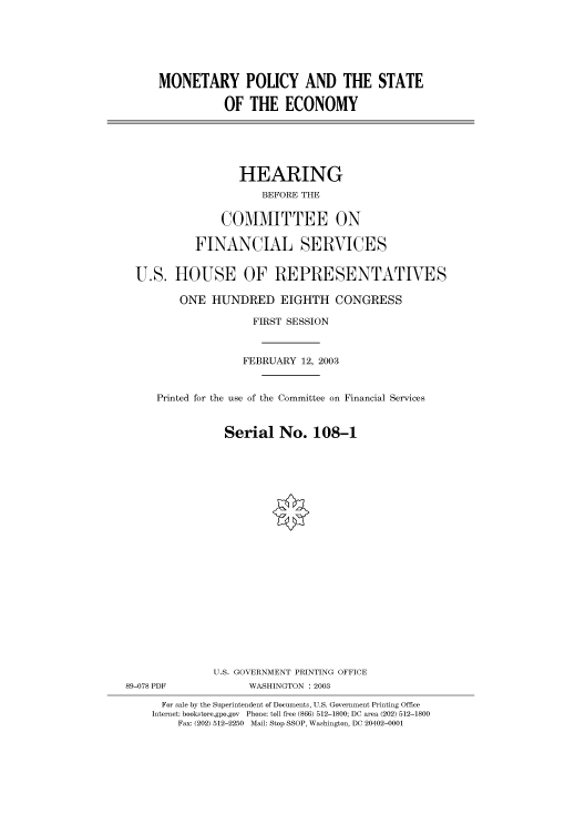 handle is hein.cbhear/cbhearings80258 and id is 1 raw text is: MONETARY POLICY AND THE STATE
OF THE ECONOMY
HEARING
BEFORE THE
COMMITTEE ON
FINANCIAL SERVICES
U.S. HOUSE OF REPRESENTATIVES
ONE HUNDRED EIGHTH CONGRESS
FIRST SESSION
FEBRUARY 12, 2003
Printed for the use of the Committee on Financial Services
Serial No. 108-1
U.S. GOVERNMENT PRINTING OFFICE
89-078 PDF             WASHINGTON : 2003
For sale by the Superintendent of Documents, U.S. Government Printing Office
Internet: bookstore.gpo.gov Phone: toll free (866) 512-1800; DC area (202) 512-1800
Fax: (202) 512-2250 Mail: Stop SSOP, Washington, DC 20402-0001



