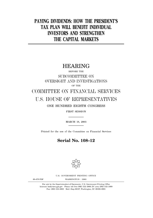 handle is hein.cbhear/cbhearings80259 and id is 1 raw text is: PAYING DIVIDENDS: HOW THE PRESIDENT'S
TAX PLAN WILL BENEFIT INDIVIDUAL
INVESTORS AND STRENGTHEN
THE CAPITAL MARKETS

HEARING
BEFORE THE
SUBCOMMITTEE ON
OVERSIGHT AND INVESTIGATIONS
OF THE
COMMITTEE ON FINANCIAL SERVICES
U.S. HOUSE OF REPRESENTATIVES
ONE HUNDRED EIGHTH CONGRESS
FIRST SESSION
MARCH 18, 2003
Printed for the use of the Committee on Financial Services
Serial No. 108-12

89-079 PDF

U.S. GOVERNMENT PRINTING OFFICE
WASHINGTON : 2003

For sale by the Superintendent of Documents, U.S. Government Printing Office
Internet: bookstore.gpo.gov Phone: toll free (866) 512-1800; DC area (202) 512-1800
Fax: (202) 512-2250 Mail: Stop SSOP, Washington, DC 20402-0001


