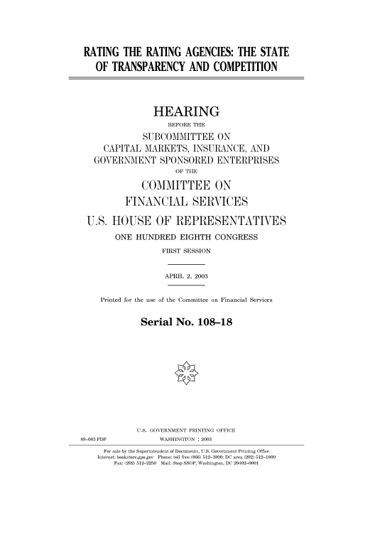 handle is hein.cbhear/cbhearings80263 and id is 1 raw text is: RATING THE RATING AGENCIES: THE STATE
OF TRANSPARENCY AND COMPETITION
HEARING
BEFORE THE
SUBCOMMITTEE ON
CAPITAL MARKETS, INSURANCE, AND
GOVERNMENT SPONSORED ENTERPRISES
OF THE
COMMITTEE ON
FINANCIAL SERVICES
U.S. HOUSE OF REPRESENTATIVES
ONE HUNDRED EIGHTH CONGRESS
FIRST SESSION
APRIL 2, 2003

Printed for the use of the Committee on Financial Services
Serial No. 108-18

89-083 PDF

U.S. GOVERNMENT PRINTING OFFICE
WASHINGTON : 2003

For sale by the Superintendent of Documents, U.S. Government Printing Office
Internet: bookstore.gpo.gov Phone: toll free (866) 512-1800; DC area (202) 512-1800
Fax: (202) 512-2250 Mail: Stop SSOP, Washington, DC 20402-0001


