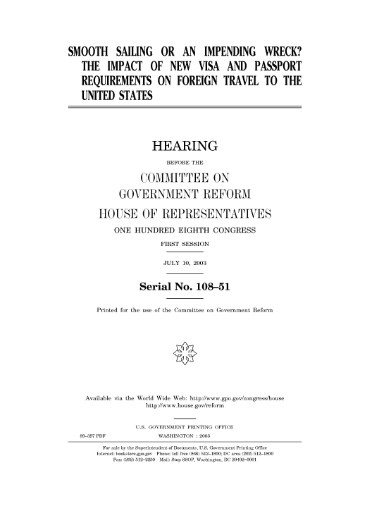 handle is hein.cbhear/cbhearings80278 and id is 1 raw text is: SMOOTH SAILING OR AN IMPENDING WRECK?
THE IMPACT OF NEW VISA AND PASSPORT
REQUIREMENTS ON FOREIGN TRAVEL TO THE
UNITED STATES

HEARING
BEFORE THE
COMMITTEE ON
GOVERNMENT REFORM
HOUSE OF REPRESENTATIVES
ONE HUNDRED EIGHTH CONGRESS
FIRST SESSION
JULY 10, 2003
Serial No. 108-51
Printed for the use of the Committee on Government Reform
Available via the World Wide Web: http://www.gpo.gov/congress/house
http://www.house.gov/reform

89-397 PDF

U.S. GOVERNMENT PRINTING OFFICE
WASHINGTON : 2003

For sale by the Superintendent of Documents, U.S. Government Printing Office
Internet: bookstore.gpo.gov Phone: toll free (866) 512-1800; DC area (202) 512-1800
Fax: (202) 512-2250 Mail: Stop SSOP, Washington, DC 20402-0001


