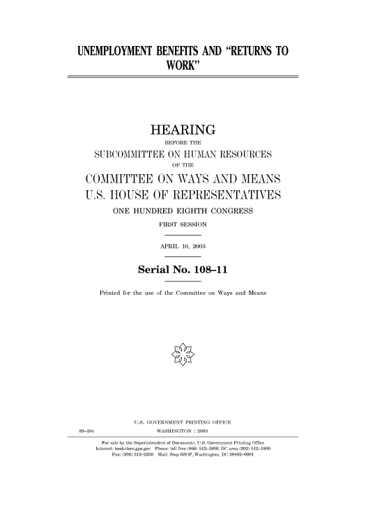 handle is hein.cbhear/cbhearings80281 and id is 1 raw text is: UNEMPLOYMENT BENEFITS AND RETURNS TO
WORK
HEARING
BEFORE THE
SUBCOMMITTEE ON HUMAN RESOURCES
OF THE
COMMITTEE ON WAYS AND MEANS
U.S. HOUSE OF REPRESENTATIVES
ONE HUNDRED EIGHTH CONGRESS
FIRST SESSION
APRIL 10, 2003
Serial No. 108-11
Printed for the use of the Committee on Ways and Means
U.S. GOVERNMENT PRINTING OFFICE
89-404                WASHINGTON : 2003
For sale by the Superintendent of Documents, U.S. Government Printing Office
Internet: bookstore.gpo.gov Phone: toll free (866) 512-1800; DC area (202) 512-1800
Fax: (202) 512-2250 Mail: Stop SSOP, Washington, DC 20402-0001


