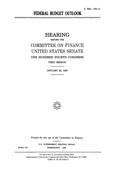handle is hein.cbhear/cbhearings8030 and id is 1 raw text is: S. IRG. 104-11
FEDERAL BUDGET OUTLOOK

HEARING
BEFORE THE
COMMITTEE ON FINANCE
UNITED STATES SENATE
ONE HUNDRED FOURTH CONGRESS
FIRST SESSION
JANUARY 26, 1995

Printed for the use of the Committee on Finance
U.S. GOVERNMENT PRINTING OFFICE
WASHINGTON : 1995

89-601-CC

For sale by the U.S. Government Printing Office
Superintendent of Documents, Congressional Sales Office, Washington, DC 20402
ISBN 0-16-047028-5


