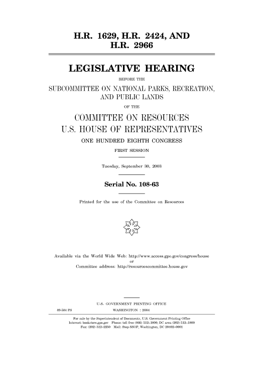 handle is hein.cbhear/cbhearings80301 and id is 1 raw text is: H.R. 1629, H.R. 2424, AND
H.R. 2966
LEGISLATIVE HEARING
BEFORE THE
SUBCOMMITTEE ON NATIONAL PARKS, RECREATION,
AND PUBLIC LANDS
OF THE
COMMITTEE ON RESOURCES
U.S. HOUSE OF REPRESENTATIVES
ONE HUNDRED EIGHTH CONGRESS
FIRST SESSION
Tuesday, September 30, 2003
Serial No. 108-63
Printed for the use of the Committee on Resources
Available via the World Wide Web: http://www.access.gpo.gov/congress/house
or
Committee address: http://resourcescommittee.house.gov
U.S. GOVERNMENT PRINTING OFFICE
89-584 PS              WASHINGTON : 2004
For sale by the Superintendent of Documents, U.S. Government Printing Office
Internet: bookstore.gpo.gov Phone: toll free (866) 512-1800; DC area (202) 512-1800
Fax: (202) 512-2250 Mail: Stop SSOP, Washington, DC 20402-0001


