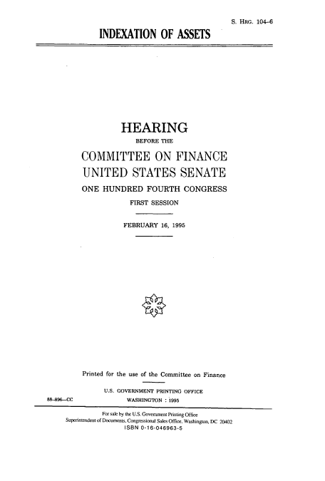 handle is hein.cbhear/cbhearings8032 and id is 1 raw text is: S. HRG. 104-6
INDEXATION OF ASSETS

HEARING
BEFORE THE
COMMITTEE ON FINANCE
UNITED STATES SENATE
ONE HUNDRED FOURTH CONGRESS
FIRST SESSION
FEBRUARY 16, 1995

Printed for the use of the Committee on Finance
U.S. GOVERNMENT PRINTING OFFICE
WASHINGTON : 1995

8-896-CC

For sale by the U.S. Government Printing Office
Superintendent of Documents, Congressional Sales Office, Washington, DC 20402
ISBN 0-16-046963-5


