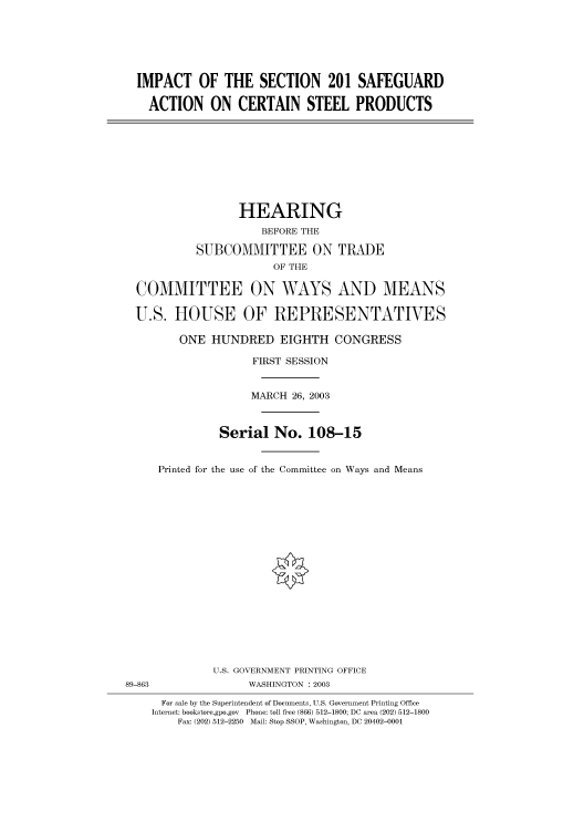 handle is hein.cbhear/cbhearings80321 and id is 1 raw text is: IMPACT OF THE SECTION 201 SAFEGUARD
ACTION ON CERTAIN STEEL PRODUCTS
HEARING
BEFORE THE
SUBCOMMITTEE ON TRADE
OF THE
COMMITTEE ON WAYS AND MEANS
U.S. HOUSE OF REPRESENTATIVES
ONE HUNDRED EIGHTH CONGRESS
FIRST SESSION
MARCH 26, 2003
Serial No. 108-15
Printed for the use of the Committee on Ways and Means
U.S. GOVERNMENT PRINTING OFFICE
89-863                WASHINGTON : 2003
For sale by the Superintendent of Documents, U.S. Government Printing Office
Internet: bookstore.gpo.gov  Phone: toll free (866) 512-1800; DC area (202) 512-1800
Fax: (202) 512-2250  Mail: Stop SSOP, Washington, DC 20402-0001


