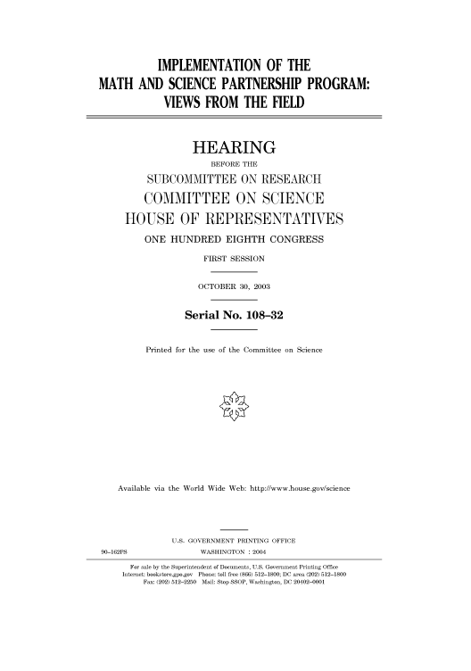 handle is hein.cbhear/cbhearings80362 and id is 1 raw text is: IMPLEMENTATION OF THE
MATH AND SCIENCE PARTNERSHIP PROGRAM:
VIEWS FROM THE FIELD
HEARING
BEFORE THE
SUBCOMMITTEE ON RESEARCH
COMMITTEE ON SCIENCE
HOUSE OF REPRESENTATVES
ONE HUNDRED EIGHTH CONGRESS
FIRST SESSION
OCTOBER 30, 2003
Serial No. 108-32
Printed for the use of the Committee on Science
Available via the World Wide Web: http://www.house.gov/science
U.S. GOVERNMENT PRINTING OFFICE
90-162PS              WASHINGTON : 2004
For sale by the Superintendent of Documents, U.S. Government Printing Office
Internet: bookstore.gpo.gov  Phone: toll free (866) 512-1800; DC area (202) 512-1800
Fax: (202) 512-2250  Mail: Stop SSOP, Washington, DC 20402-0001


