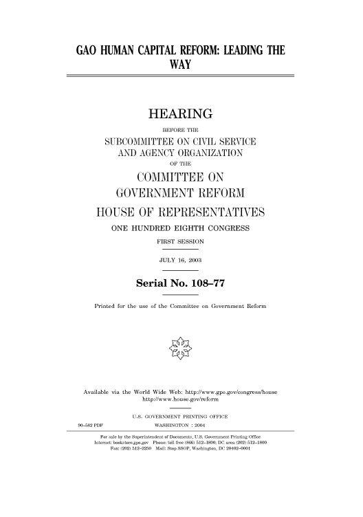 handle is hein.cbhear/cbhearings80381 and id is 1 raw text is: GAO HUMAN CAPITAL REFORM: LEADING THE
WAY
HEARING
BEFORE THE
SUBCOMMITTEE ON CIVIL SERVICE
AND AGENCY ORGANIZATION
OF THE
COMMITTEE ON
GOVERNMENT REFORM
HOUSE OF REPRESENTATIVES
ONE HUNDRED EIGHTH CONGRESS
FIRST SESSION
JULY 16, 2003
Serial No. 108-77
Printed for the use of the Committee on Government Reform
Available via the World Wide Web: http://www.gpo.gov/congress/house
http://www.house.gov/reform
U.S. GOVERNMENT PRINTING OFFICE
90-582 PDF            WASHINGTON : 2004
For sale by the Superintendent of Documents, U.S. Government Printing Office
Internet: bookstore.gpo.gov Phone: toll free (866) 512-1800; DC area (202) 512-1800
Fax: (202) 512-2250 Mail: Stop SSOP, Washington, DC 20402-0001


