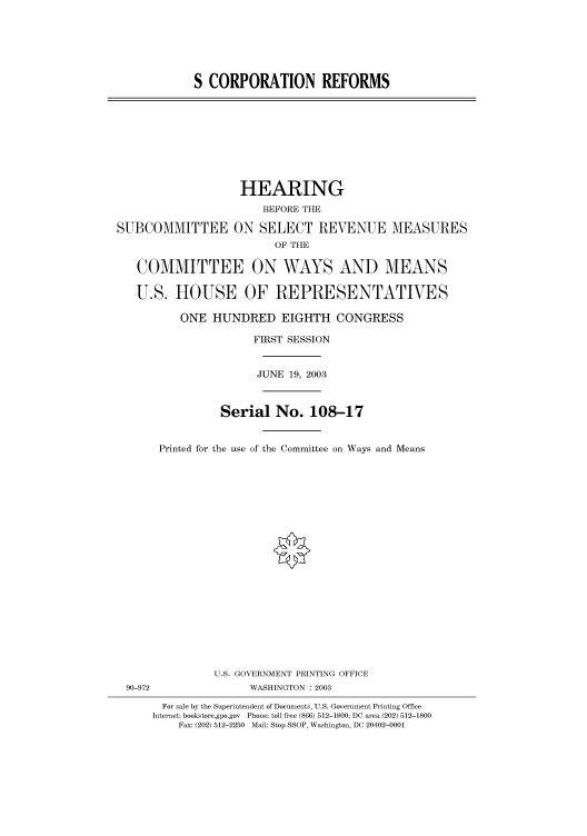 handle is hein.cbhear/cbhearings80401 and id is 1 raw text is: S CORPORATION REFORMS

HEARING
BEFORE THE
SUBCOMMITTEE ON SELECT REVENUE MEASURES
OF THE
COMMITTEE ON WAYS AND MEANS
U.S. HOUSE OF REPRESENTATIVES
ONE HUNDRED EIGHTH CONGRESS
FIRST SESSION
JUNE 19, 2003
Serial No. 108-17
Printed for the use of the Committee on Ways and Means

U.S. GOVERNMENT PRINTING OFFICE
90-972                          WASHINGTON : 2003
For sale by the Superintendent of Documents, U.S. Government Printing Office
Internet: bookstore.gpo.gov Phone: toll free (866) 512-1800; DC area (202) 512-1800
Fax: (202) 512-2250 Mail: Stop SSOP, Washington, DC 20402-0001


