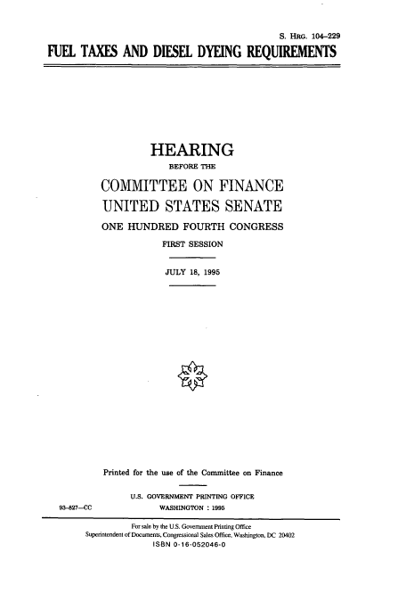 handle is hein.cbhear/cbhearings8041 and id is 1 raw text is: S. HRG. 104-229
FUEL TAXES AND DIESEL DYEING REQUIREMENTS

HEARING
BEFORE THE
COMMITTEE ON FINANCE
UNITED STATES SENATE
ONE HUNDRED FOURTH CONGRESS
FIRST SESSION
JULY 18, 1995

93-827-CC

Printed for the use of the Committee on Finance
U.S. GOVERNMENT PRINTING OFFICE
WASHINGTON : 1995

For sale by the U.S. Government Printing Office
Superintendent of Documents, Congressional Sales Office, Washington, DC 20402
ISBN 0-16-052046-0


