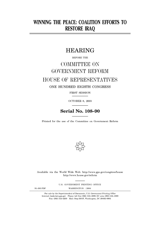 handle is hein.cbhear/cbhearings80412 and id is 1 raw text is: WINNING THE PEACE: COALITION EFFORTS TO
RESTORE IRAQ
HEARING
BEFORE THE
COMMITTEE ON
GOVERNMENT REFORM
HOUSE OF REPRESENTATIVES
ONE HUNDRED EIGHTH CONGRESS
FIRST SESSION
OCTOBER 8, 2003
Serial No. 108-90
Printed for the use of the Committee on Government Reform
Available via the World Wide Web: http://www.gpo.gov/congress/house
http://www.house.gov/reform
U.S. GOVERNMENT PRINTING OFFICE
91-303 PDF             WASHINGTON : 2004
For sale by the Superintendent of Documents, U.S. Government Printing Office
Internet: bookstore.gpo.gov Phone: toll free (866) 512-1800; DC area (202) 512-1800
Fax: (202) 512-2250 Mail: Stop SSOP, Washington, DC 20402-0001


