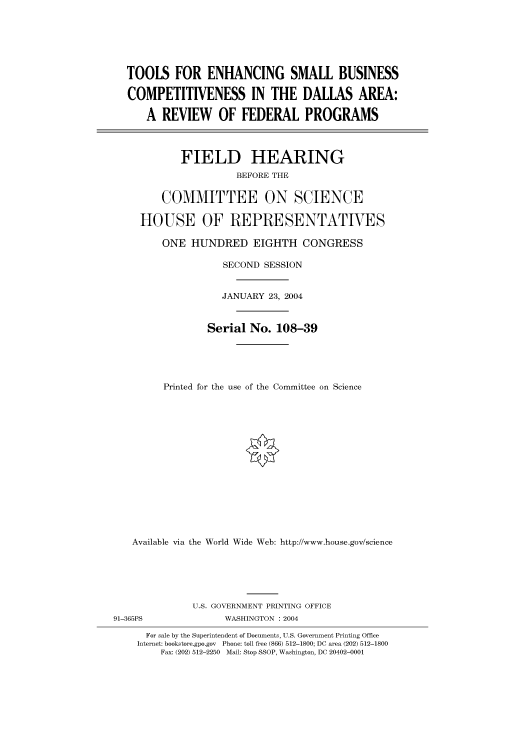 handle is hein.cbhear/cbhearings80414 and id is 1 raw text is: TOOLS FOR ENHANCING SMALL BUSINESS
COMPETITIVENESS IN THE DALLAS AREA:
A REVIEW OF FEDERAL PROGRAMS
FIELD HEARING
BEFORE THE
COMMITTEE ON SCIENCE
HOUSE OF REPRESENTATVES
ONE HUNDRED EIGHTH CONGRESS
SECOND SESSION
JANUARY 23, 2004
Serial No. 108-39
Printed for the use of the Committee on Science
Available via the World Wide Web: http://www.house.gov/science
U.S. GOVERNMENT PRINTING OFFICE
91-365PS              WASHINGTON : 2004
For sale by the Superintendent of Documents, U.S. Government Printing Office
Internet: bookstore.gpo.gov  Phone: toll free (866) 512-1800; DC area (202) 512-1800
Fax: (202) 512-2250  Mail: Stop SSOP, Washington, DC 20402-0001


