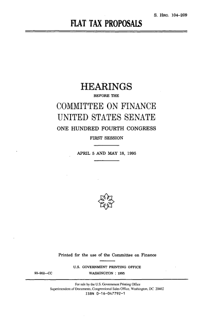 handle is hein.cbhear/cbhearings8042 and id is 1 raw text is: S. HRG. 104-209
FLAT TAX PROPOSALS

HEARINGS
BEFORE THE
COMMITTEE ON FINANCE
UNITED STATES SENATE
ONE HUNDRED FOURTH CONGRESS
FIRST SESSION
APRIL 5 AND MAY 18, 1995

Printed for the use of the Committee on Finance
U.S. GOVERNMENT PRINTING OFFICE
WASHINGTON : 1995

93-952--CC

For sale by the U.S. Government Printing Office
Superintendent of Documents, Congressional Sales Office, Washington, DC 20402
ISBN 0-1 6-047792-1


