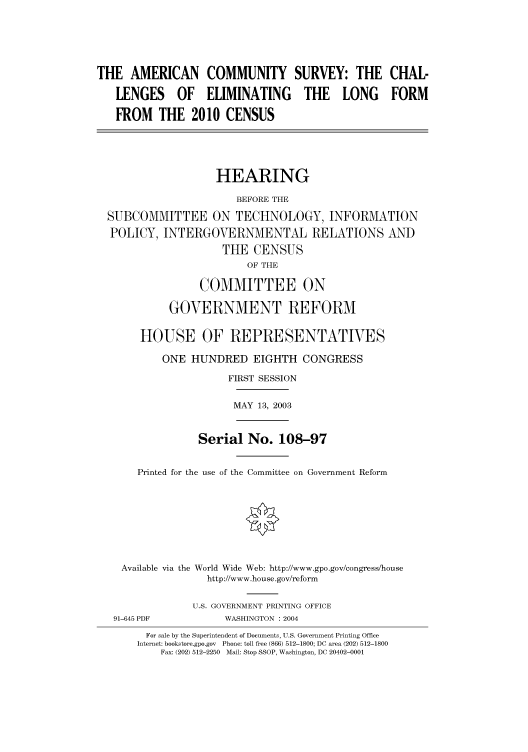 handle is hein.cbhear/cbhearings80434 and id is 1 raw text is: THE AMERICAN COMMUNITY SURVEY: THE CHAL-
LENGES OF ELIMINATING THE LONG FORM
FROM THE 2010 CENSUS
HEARING
BEFORE THE
SUBCOMMITTEE ON TECHNOLOGY, INFORMATION
POLICY, INTERGOVERNMENTAL RELATIONS AND
THE CENSUS
OF THE
COMMITTEE ON
GOVERNMENT REFORM
HOUSE OF REPRESENTATIVES
ONE HUNDRED EIGHTH CONGRESS
FIRST SESSION

MAY 13, 2003

Serial No. 108-97
Printed for the use of the Committee on Government Reform
Available via the World Wide Web: http://www.gpo.gov/congress/house
http://www.house.gov/reform
U.S. GOVERNMENT PRINTING OFFICE

WASHINGTON : 2004

For sale by the Superintendent of Documents, U.S. Government Printing Office
Internet: bookstore.gpo.gov Phone: toll free (866) 512-1800; DC area (202) 512-1800
Fax: (202) 512-2250 Mail: Stop SSOP, Washington, DC 20402-0001

91-645 PDF


