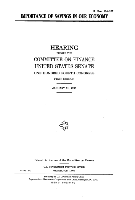 handle is hein.cbhear/cbhearings8045 and id is 1 raw text is: S. H1RG. 104-267
IMPORTANCE OF SAVINGS IN OUR ECONOMY

HEARING
BEFORE THE
COMMITTEE ON FINANCE
UNITED STATES SENATE
ONE HUNDRED FOURTH CONGRESS
FIRST SESSION
JANUARY 31, 1995

20-150-CC

Printed for the use of the Connittee on Finance
U.S. GOVERNMENT PRINTING OFFICE
WASHINGTON : 1995

For sale by the U.S. Government Printing Office
Superintendent of Documents, Congressional Sales Office, Washington, DC 20402
ISBN 0-16-052114-9


