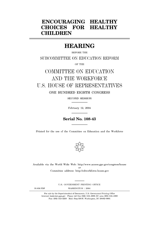 handle is hein.cbhear/cbhearings80454 and id is 1 raw text is: ENCOURAGING HEALTHY
CHOICES FOR HEALTHY
CHILDREN
HEARING
BEFORE THE
SUBCOMMITTEE ON EDUCATION REFORM
OF THE
COMMITTEE ON EDUCATION
AND THE WORKFORCE
U.S. HOUSE OF REPRESENTATIVES
ONE HUNDRED EIGHTH CONGRESS
SECOND SESSION
February 12, 2004
Serial No. 108-43
Printed for the use of the Committee on Education and the Workforce
Available via the World Wide Web: http://www.access.gpo.gov/congress/house
or
Committee address: http://edworkforce.house.gov
U.S. GOVERNMENT PRINTING OFFICE
91-836 PDF            WASHINGTON : 2004
For sale by the Superintendent of Documents, U.S. Government Printing Office
Internet: bookstore.gpo.gov Phone: toll free (866) 512-1800; DC area (202) 512-1800
Fax: (202) 512-2250 Mail: Stop SSOP, Washington, DC 20402-0001


