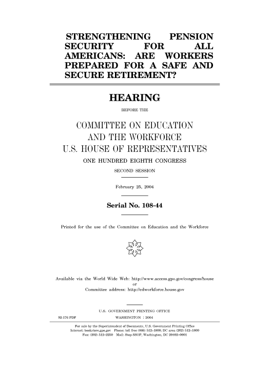 handle is hein.cbhear/cbhearings80474 and id is 1 raw text is: STRENGTHENING               PENSION
SECURITY             FOR          ALL
AMERICANS: ARE WORKERS
PREPARED FOR A SAFE AND
SECURE RETIREMENT?
HEARING
BEFORE THE
COMMITTEE ON EDUCATION
AND THE WORKFORCE
U.S. HOUSE OF REPRESENTATIVES
ONE HUNDRED EIGHTH CONGRESS
SECOND SESSION
February 25, 2004
Serial No. 108-44
Printed for the use of the Committee on Education and the Workforce
Available via the World Wide Web: http://www.access.gpo.gov/congress/house
or
Committee address: http://edworkforce.house.gov
U.S. GOVERNMENT PRINTING OFFICE

92-176 PDF

WASHINGTON : 2004

For sale by the Superintendent of Documents, U.S. Government Printing Office
Internet: bookstore.gpo.gov Phone: toll free (866) 512-1800; DC area (202) 512-1800
Fax: (202) 512-2250 Mail: Stop SSOP, Washington, DC 20402-0001


