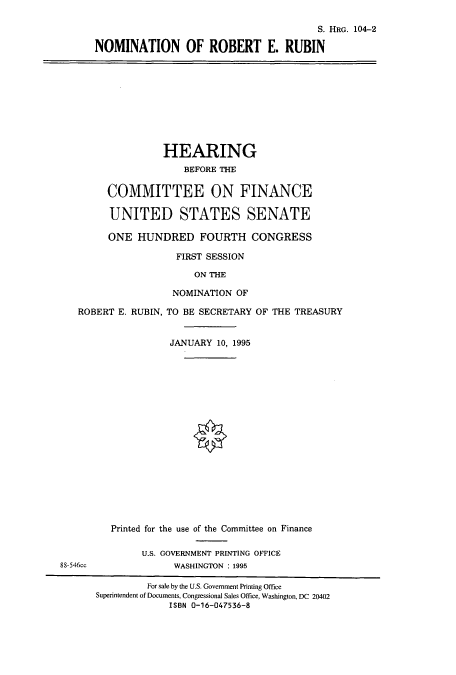 handle is hein.cbhear/cbhearings8048 and id is 1 raw text is: S. HRG. 104-2
NOMINATION OF ROBERT E. RUBIN

HEARING
BEFORE THE
COMMITTEE ON FINANCE
UNITED STATES SENATE
ONE HUNDRED FOURTH CONGRESS
FIRST SESSION
ON THE
NOMINATION OF
ROBERT E. RUBIN, TO BE SECRETARY OF THE TREASURY
JANUARY 10, 1995

Printed for the use of the Committee on Finance
U.S. GOVERNMENT PRINTING OFFICE
88-546cc                       WASHINGTON : 1995
For sale by the U.S. Government Printing Office
Superintendent of Documents, Congressional Sales Office, Washington, DC 20402
ISBN 0-16-047536-8


