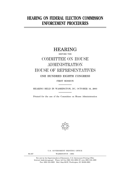handle is hein.cbhear/cbhearings80482 and id is 1 raw text is: HEARING ON FEDERAL ELECTION COMMISSION
ENFORCEMENT PROCEDURES

HEARING
BEFORE THE
COMMITTEE ON HOUSE
ADMINISTRATION
HOUSE OF REPRESENTATIVES
ONE HUNDRED EIGHTH CONGRESS
FIRST SESSION
HEARING HELD IN WASHINGTON, DC, OCTOBER 16, 2003
Printed for the use of the Committee on House Administration

U.S. GOVERNMENT PRINTING OFFICE
92-237                          WASHINGTON : 2004
For sale by the Superintendent of Documents, U.S. Government Printing Office
Internet: bookstore.gpo.gov Phone: toll free (866) 512-1800; DC area (202) 512-1800
Fax: (202) 512-2250 Mail: Stop SSOP, Washington, DC 20402-0001


