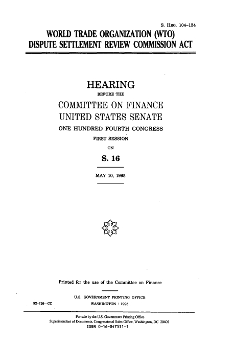 handle is hein.cbhear/cbhearings8049 and id is 1 raw text is: S. HRG. 104-124
WORLD TRADE ORGANIZATION (WTO)
DISPUTE SETTLEMENT REVIEW COMMISSION ACT
HEARING
BEFORE THE
COMMITTEE ON FINANCE
UNITED STATES SENATE
ONE HUNDRED FOURTH CONGRESS
FIRST SESSION
ON
S.16
MAY 10, 1995
Printed for the use of the Committee on Finance
U.S. GOVERNMENT PRINTING OFFICE
92-726-CC              WASHINGTON : 1995
For sale by the U.S. Government Printing Office
Superintendent of Documents, Congressional Sales Office, Washington, DC 20402
ISBN 0-16-047551-1


