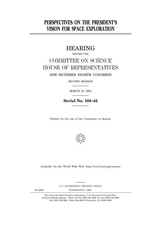 handle is hein.cbhear/cbhearings80494 and id is 1 raw text is: PERSPECTIVES ON THE PRESIDENT'S
VISION FOR SPACE EXPLORATION
HEARING
BEFORE THE
COMMITTEE ON SCIENCE
HOUSE OF REPRESENTATVES
ONE HUNDRED EIGHTH CONGRESS
SECOND SESSION
MARCH 10, 2004
Serial No. 108-45
Printed for the use of the Committee on Science
Available via the World Wide Web: http://www.house.gov/science
U.S. GOVERNMENT PRINTING OFFICE
92-339PS               WASHINGTON : 2004
For sale by the Superintendent of Documents, U.S. Government Printing Office
Internet: bookstore.gpo.gov Phone: toll free (866) 512-1800; DC area (202) 512-1800
Fax: (202) 512-2250 Mail: Stop SSOP, Washington, DC 20402-0001


