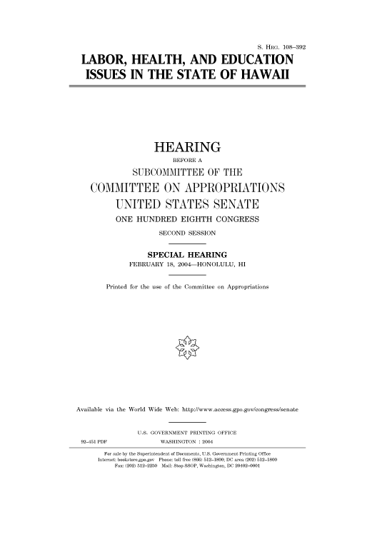 handle is hein.cbhear/cbhearings80506 and id is 1 raw text is: S. HRG. 108-392
LABOR, HEALTH, AND EDUCATION
ISSUES IN THE STATE OF HAWAII
HEARING
BEFORE A
SUBCOMMITTEE OF THE
COMMITTEE ON APPROPRIATIONS
UNITED STATES SENATE
ONE HUNDRED EIGHTH CONGRESS
SECOND SESSION
SPECIAL HEARING
FEBRUARY 18, 2004-HONOLULU, HI
Printed for the use of the Committee on Appropriations
Available via the World Wide Web: http://www.access.gpo.gov/congress/senate
U.S. GOVERNMENT PRINTING OFFICE
92-451 PDF            WASHINGTON : 2004
For sale by the Superintendent of Documents, U.S. Government Printing Office
Internet: bookstore.gpo.gov Phone: toll free (866) 512-1800; DC area (202) 512-1800
Fax: (202) 512-2250 Mail: Stop SSOP, Washington, DC 20402-0001


