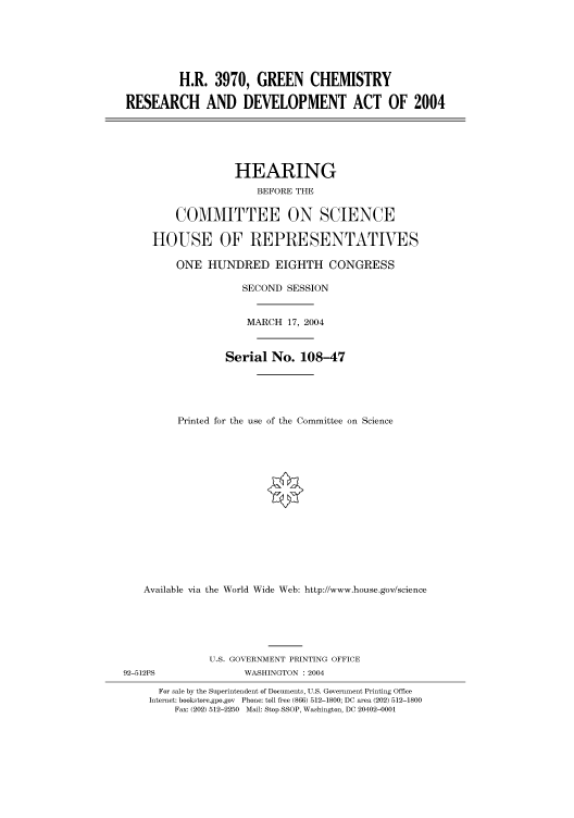 handle is hein.cbhear/cbhearings80511 and id is 1 raw text is: H.R. 3970, GREEN CHEMISTRY
RESEARCH AND DEVELOPMENT ACT OF 2004
HEARING
BEFORE THE
COMMITTEE ON SCIENCE
HOUSE OF REPRESENTATVES
ONE HUNDRED EIGHTH CONGRESS
SECOND SESSION
MARCH 17, 2004
Serial No. 108-47
Printed for the use of the Committee on Science
Available via the World Wide Web: http://www.house.gov/science
U.S. GOVERNMENT PRINTING OFFICE
92-512PS               WASHINGTON : 2004
For sale by the Superintendent of Documents, U.S. Government Printing Office
Internet: bookstore.gpo.gov Phone: toll free (866) 512-1800; DC area (202) 512-1800
Fax: (202) 512-2250 Mail: Stop SSOP, Washington, DC 20402-0001


