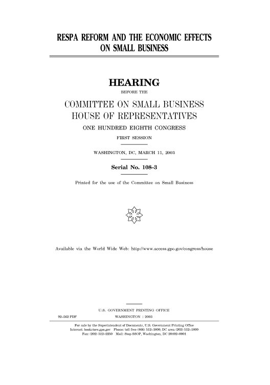 handle is hein.cbhear/cbhearings80517 and id is 1 raw text is: RESPA REFORM AND THE ECONOMIC EFFECTS
ON SMALL BUSINESS

HEARING
BEFORE THE
COMMITTEE ON SMALL BUSINESS
HOUSE OF REPRESENTATIVES
ONE HUNDRED EIGHTH CONGRESS
FIRST SESSION
WASHINGTON, DC, MARCH 11, 2003
Serial No. 108-3
Printed for the use of the Committee on Small Business
Available via the World Wide Web: http://www.access.gpo.gov/congress/house

92-562 PDF

U.S. GOVERNMENT PRINTING OFFICE
WASHINGTON : 2003

For sale by the Superintendent of Documents, U.S. Government Printing Office
Internet: bookstore.gpo.gov Phone: toll free (866) 512-1800; DC area (202) 512-1800
Fax: (202) 512-2250 Mail: Stop SSOP, Washington, DC 20402-0001


