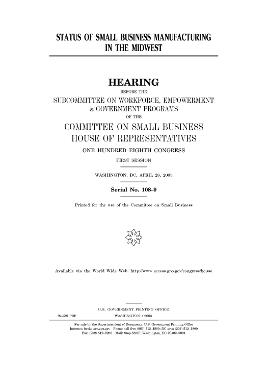 handle is hein.cbhear/cbhearings80526 and id is 1 raw text is: STATUS OF SMALL BUSINESS MANUFACTURING
IN THE MIDWEST
HEARING
BEFORE THE
SUBCOMMITTEE ON WORKFORCE, EMPOWERMENT
& GOVERNMENT PROGRAMS
OF THE
COMMITTEE ON SMALL BUSINESS
HOUSE OF REPRESENTATIVES
ONE HUNDRED EIGHTH CONGRESS
FIRST SESSION
WASHINGTON, DC, APRIL 28, 2003
Serial No. 108-9
Printed for the use of the Committee on Small Business
Available via the World Wide Web: http://www.access.gpo.gov/congress/house
U.S. GOVERNMENT PRINTING OFFICE
92-591 PDF           WASHINGTON : 2003
For sale by the Superintendent of Documents, U.S. Government Printing Office
Internet: bookstore.gpo.gov Phone: toll free (866) 512-1800; DC area (202) 512-1800
Fax: (202) 512-2250 Mail: Stop SSOP, Washington, DC 20402-0001


