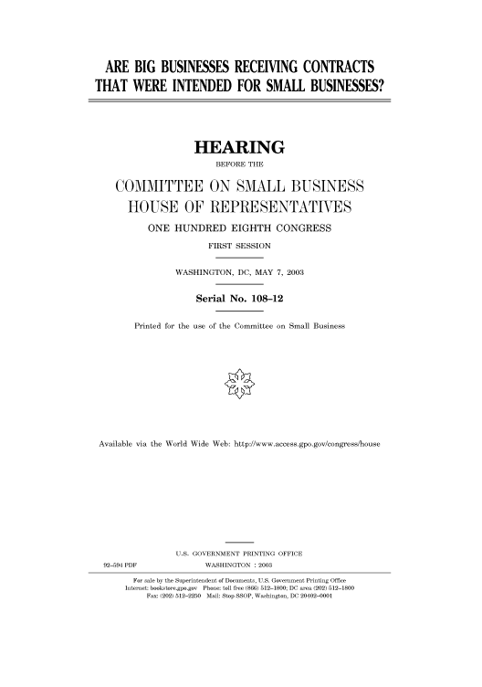 handle is hein.cbhear/cbhearings80529 and id is 1 raw text is: ARE BIG BUSINESSES RECEIVING CONTRACTS
THAT WERE INTENDED FOR SMALL BUSINESSES?

HEARING
BEFORE THE
COMMITTEE ON SMALL BUSINESS
HOUSE OF REPRESENTATVES
ONE HUNDRED EIGHTH CONGRESS
FIRST SESSION
WASHINGTON, DC, MAY 7, 2003
Serial No. 108-12
Printed for the use of the Committee on Small Business
Available via the World Wide Web: http://www.access.gpo.gov/congress/house

92-594 PDF

U.S. GOVERNMENT PRINTING OFFICE
WASHINGTON : 2003

For sale by the Superintendent of Documents, U.S. Government Printing Office
Internet: bookstore.gpo.gov Phone: toll free (866) 512-1800; DC area (202) 512-1800
Fax: (202) 512-2250 Mail: Stop SSOP, Washington, DC 20402-0001



