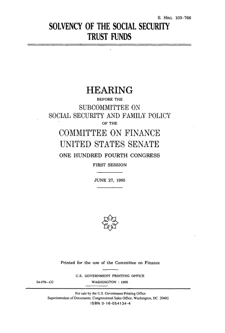handle is hein.cbhear/cbhearings8054 and id is 1 raw text is: S. HRG. 103-766
SOLVENCY OF THE SOCIAL SECURITY
TRUST FUNDS

HEARING
BEFORE THE
SUBCOMMITTEE ON
SOCIAL SECURITY AND FAMILY POLICY
OF THE
COMMITTEE ON FINANCE
UNITED STATES SENATE
ONE HUNDRED FOURTH CONGRESS
FIRST SESSION
JUNE 27, 1995
Printed for the use of the Committee on Finance

24-079--CC

U.S. GOVERNMENT PRINTING OFFICE
WASHINGTON : 1995

For sale by the U.S. Government Printing Office
Superintendent of Documents, Congressional Sales Office, Washington, DC 20402
ISBN 0-16-054134-4


