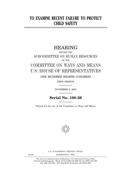 handle is hein.cbhear/cbhearings80540 and id is 1 raw text is: TO EXAMINE RECENT FAILURE TO PROTECT
CHILD SAFETY
HEARING
BEFORE THE
SUBCOMMITTEE ON HUMAN RESOURCES
OF THE
COMMITTEE ON WAYS AND MEANS
U.S. HOUSE OF REPRESENTATIVES
ONE HUNDRED EIGHTH CONGRESS
FIRST SESSION
NOVEMBER 6, 2003
Serial No. 108-28
Printed for the use of the Committee on Ways and Means
U.S. GOVERNMENT PRINTING OFFICE
92-618                WASHINGTON : 2003
For sale by the Superintendent of Documents, U.S. Government Printing Office
Internet: bookstore.gpo.gov Phone: toll free (866) 512-1800; DC area (202) 512-1800
Fax: (202) 512-2250 Mail: Stop SSOP, Washington, DC 20402-0001


