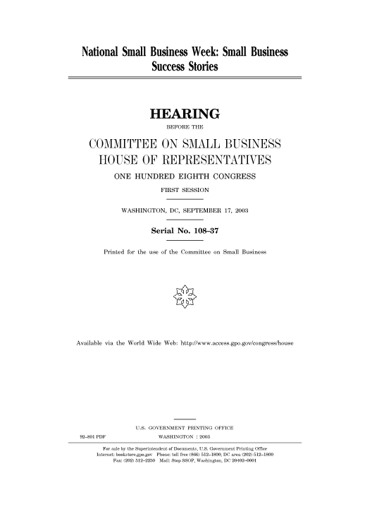 handle is hein.cbhear/cbhearings80572 and id is 1 raw text is: National Small Business Week: Small Business
Success Stories

HEARING
BEFORE THE
COMMITTEE ON SMALL BUSINESS
HOUSE OF REPRESENTATIVES
ONE HUNDRED EIGHTH CONGRESS
FIRST SESSION
WASHINGTON, DC, SEPTEMBER 17, 2003
Serial No. 108-37
Printed for the use of the Committee on Small Business
Available via the World Wide Web: http://www.access.gpo.gov/congress/house
U.S. GOVERNMENT PRINTING OFFICE
92-801 PDF             WASHINGTON : 2003
For sale by the Superintendent of Documents, U.S. Government Printing Office
Internet: bookstore.gpo.gov Phone: toll free (866) 512-1800; DC area (202) 512-1800
Fax: (202) 512-2250 Mail: Stop SSOP, Washington, DC 20402-0001


