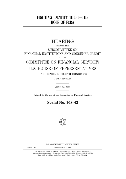 handle is hein.cbhear/cbhearings80588 and id is 1 raw text is: FIGHTING IDENTITY THEFT-THE
ROLE OF FCRA
HEARING
BEFORE THE
SUBCOMMITTEE ON
FINANCIAL INSTITUTIONS AND CONSUMER CREDIT
OF THE
COMMITTEE ON FINANCIAL SERVICES
U.S. HOUSE OF REPRESENTATIVES
ONE HUNDRED EIGHTH CONGRESS
FIRST SESSION
JUNE 24, 2003
Printed for the use of the Committee on Financial Services
Serial No. 108-42
U.S. GOVERNMENT PRINTING OFFICE
92-902 PDF            WASHINGTON : 2003
For sale by the Superintendent of Documents, U.S. Government Printing Office
Internet: bookstore.gpo.gov Phone: toll free (866) 512-1800; DC area (202) 512-1800
Fax: (202) 512-2250 Mail: Stop SSOP, Washington, DC 20402-0001


