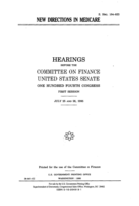 handle is hein.cbhear/cbhearings8059 and id is 1 raw text is: S. HRG. 104-833
NEW DIRECTIONS IN MEDICARE

HEARINGS
BEFORE THE
COMMITTEE ON FINANCE
UNITED STATES SENATE
ONE HUNDRED FOURTH CONGRESS
FIRST SESSION
JULY 25 AND 26, 1995

Printed for the use of the Committee on Finance
U.S. GOVERNMENT PRINTING OFFICE
WASHINGTON : 1995

38-847-CC

For sale by the U.S. Government Printing Office
Superintendent of Documents, Congressional Sales Office, Washington, DC 20402
ISBN 0-16-054919-1


