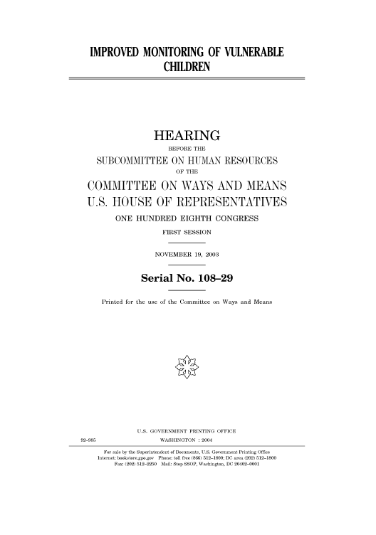 handle is hein.cbhear/cbhearings80597 and id is 1 raw text is: IMPROVED MONITORING OF VULNERABLE
CHILDREN
HEARING
BEFORE THE
SUBCOMMITTEE ON HUMAN RESOURCES
OF THE
COMMITTEE ON WAYS AND MEANS
U.S. HOUSE OF REPRESENTATIVES
ONE HUNDRED EIGHTH CONGRESS
FIRST SESSION
NOVEMBER 19, 2003
Serial No. 108-29
Printed for the use of the Committee on Ways and Means
U.S. GOVERNMENT PRINTING OFFICE
92-985                WASHINGTON : 2004
For sale by the Superintendent of Documents, U.S. Government Printing Office
Internet: bookstore.gpo.gov Phone: toll free (866) 512-1800; DC area (202) 512-1800
Fax: (202) 512-2250 Mail: Stop SSOP, Washington, DC 20402-0001


