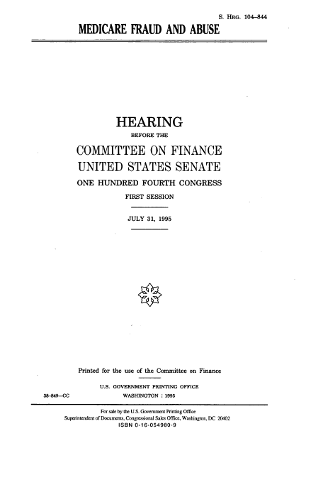 handle is hein.cbhear/cbhearings8061 and id is 1 raw text is: S. HRG. 104-844
MEDICARE FRAUD AND ABUSE

HEARING
BEFORE THE
COMMITTEE ON FINANCE
UNITED STATES SENATE
ONE HUNDRED FOURTH CONGRESS
FIRST SESSION
JULY 31, 1995

Printed for the use of the Conunittee on Finance
U.S. GOVERNMENT PRINTING OFFICE
WASHINGTON : 1995

38-849-CC

For sale by the U.S. Government Printing Office
Superintendent of Documents, Congressional Sales Office, Washington, DC 20402
ISBN 0-16-054980-9


