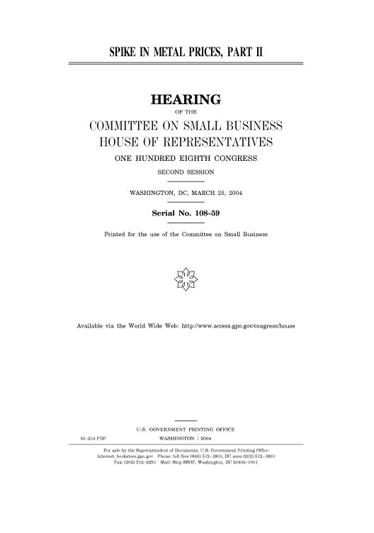 handle is hein.cbhear/cbhearings80617 and id is 1 raw text is: SPIKE IN METAL PRICES, PART H

HEARING
OF THE
COMMITTEE ON SMALL BUSINESS
HOUSE OF REPRESENTATIVES
ONE HUNDRED EIGHTH CONGRESS
SECOND SESSION
WASHINGTON, DC, MARCH 25, 2004
Serial No. 108-59
Printed for the use of the Committee on Small Business
Available via the World Wide Web: http://www.access.gpo.gov/congress/house
U.S. GOVERNMENT PRINTING OFFICE
93 204 PDF              WASHINGTON : 2004
For sale by the Superintendent of Documents, U.S. Government Printing Office
Internet: bookstore.gpo.gov Phone: toll free (866) 512 1800; DC area (202) 512 1800
Fax: (202) 512 2250 Mail: Stop SSOP, Washington, DC 20402 0001


